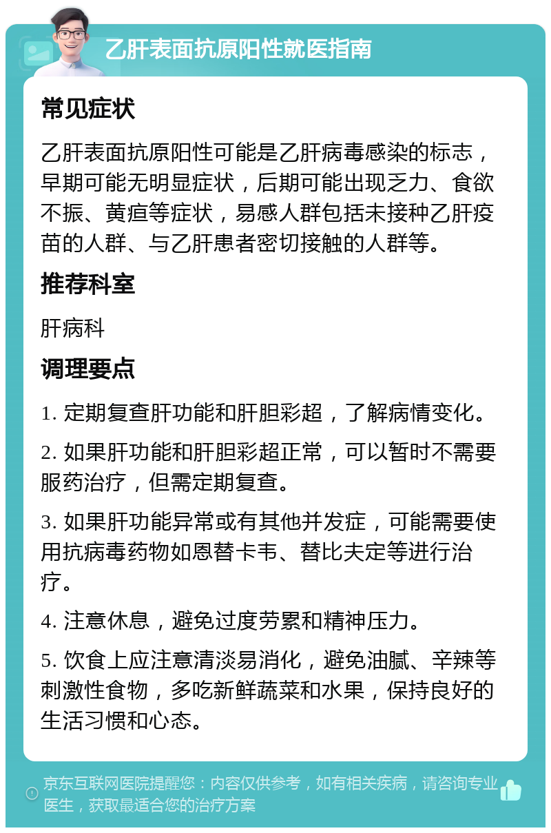 乙肝表面抗原阳性就医指南 常见症状 乙肝表面抗原阳性可能是乙肝病毒感染的标志，早期可能无明显症状，后期可能出现乏力、食欲不振、黄疸等症状，易感人群包括未接种乙肝疫苗的人群、与乙肝患者密切接触的人群等。 推荐科室 肝病科 调理要点 1. 定期复查肝功能和肝胆彩超，了解病情变化。 2. 如果肝功能和肝胆彩超正常，可以暂时不需要服药治疗，但需定期复查。 3. 如果肝功能异常或有其他并发症，可能需要使用抗病毒药物如恩替卡韦、替比夫定等进行治疗。 4. 注意休息，避免过度劳累和精神压力。 5. 饮食上应注意清淡易消化，避免油腻、辛辣等刺激性食物，多吃新鲜蔬菜和水果，保持良好的生活习惯和心态。