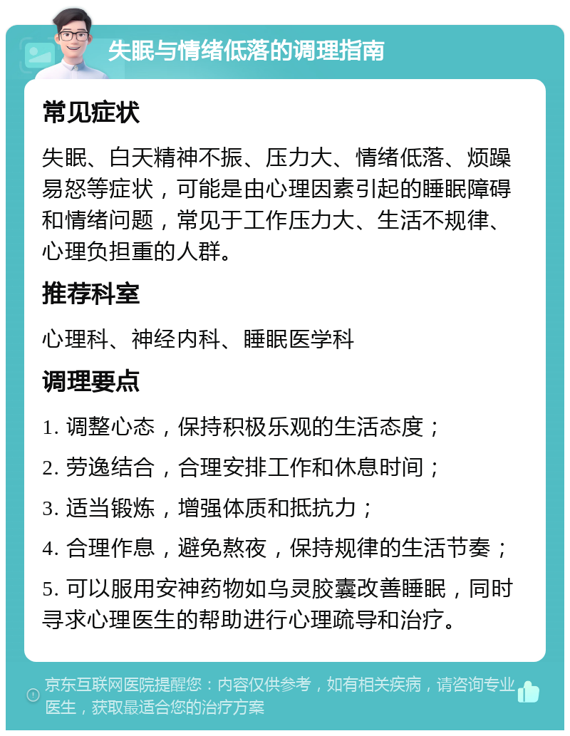 失眠与情绪低落的调理指南 常见症状 失眠、白天精神不振、压力大、情绪低落、烦躁易怒等症状，可能是由心理因素引起的睡眠障碍和情绪问题，常见于工作压力大、生活不规律、心理负担重的人群。 推荐科室 心理科、神经内科、睡眠医学科 调理要点 1. 调整心态，保持积极乐观的生活态度； 2. 劳逸结合，合理安排工作和休息时间； 3. 适当锻炼，增强体质和抵抗力； 4. 合理作息，避免熬夜，保持规律的生活节奏； 5. 可以服用安神药物如乌灵胶囊改善睡眠，同时寻求心理医生的帮助进行心理疏导和治疗。