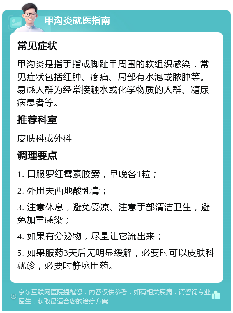 甲沟炎就医指南 常见症状 甲沟炎是指手指或脚趾甲周围的软组织感染，常见症状包括红肿、疼痛、局部有水泡或脓肿等。易感人群为经常接触水或化学物质的人群、糖尿病患者等。 推荐科室 皮肤科或外科 调理要点 1. 口服罗红霉素胶囊，早晚各1粒； 2. 外用夫西地酸乳膏； 3. 注意休息，避免受凉、注意手部清洁卫生，避免加重感染； 4. 如果有分泌物，尽量让它流出来； 5. 如果服药3天后无明显缓解，必要时可以皮肤科就诊，必要时静脉用药。