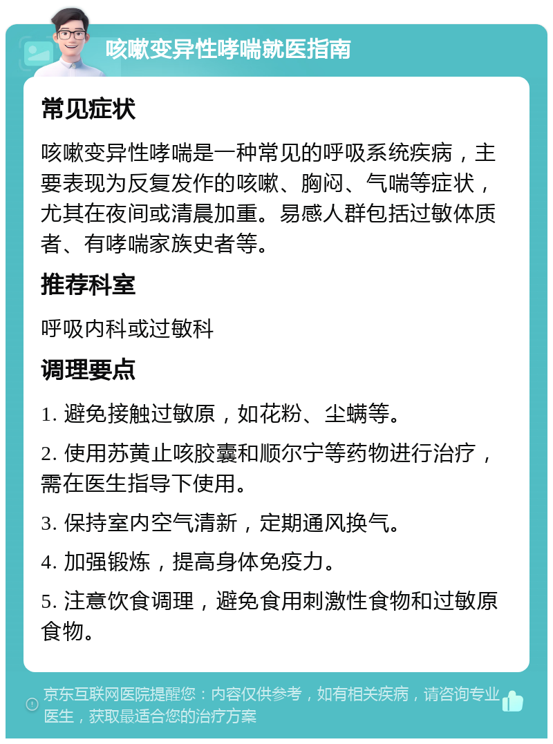 咳嗽变异性哮喘就医指南 常见症状 咳嗽变异性哮喘是一种常见的呼吸系统疾病，主要表现为反复发作的咳嗽、胸闷、气喘等症状，尤其在夜间或清晨加重。易感人群包括过敏体质者、有哮喘家族史者等。 推荐科室 呼吸内科或过敏科 调理要点 1. 避免接触过敏原，如花粉、尘螨等。 2. 使用苏黄止咳胶囊和顺尔宁等药物进行治疗，需在医生指导下使用。 3. 保持室内空气清新，定期通风换气。 4. 加强锻炼，提高身体免疫力。 5. 注意饮食调理，避免食用刺激性食物和过敏原食物。