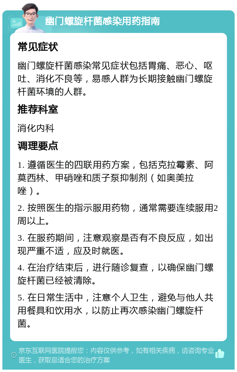 幽门螺旋杆菌感染用药指南 常见症状 幽门螺旋杆菌感染常见症状包括胃痛、恶心、呕吐、消化不良等，易感人群为长期接触幽门螺旋杆菌环境的人群。 推荐科室 消化内科 调理要点 1. 遵循医生的四联用药方案，包括克拉霉素、阿莫西林、甲硝唑和质子泵抑制剂（如奥美拉唑）。 2. 按照医生的指示服用药物，通常需要连续服用2周以上。 3. 在服药期间，注意观察是否有不良反应，如出现严重不适，应及时就医。 4. 在治疗结束后，进行随诊复查，以确保幽门螺旋杆菌已经被清除。 5. 在日常生活中，注意个人卫生，避免与他人共用餐具和饮用水，以防止再次感染幽门螺旋杆菌。