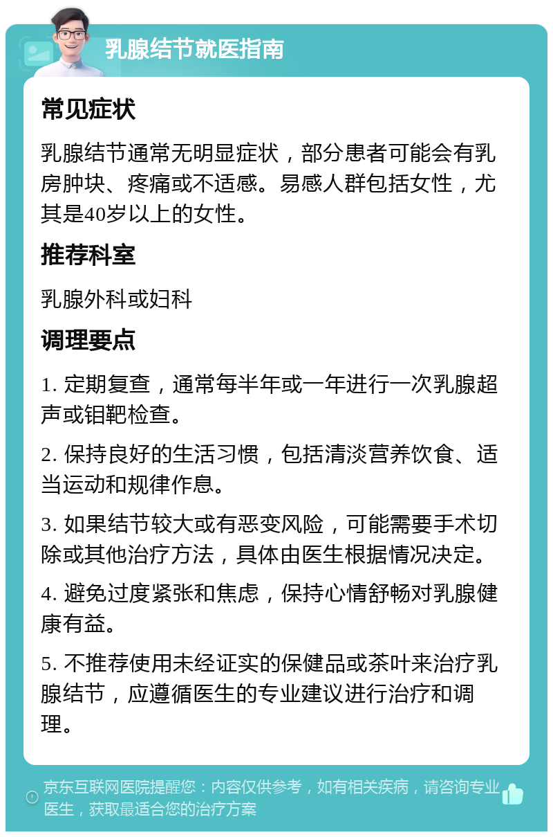 乳腺结节就医指南 常见症状 乳腺结节通常无明显症状，部分患者可能会有乳房肿块、疼痛或不适感。易感人群包括女性，尤其是40岁以上的女性。 推荐科室 乳腺外科或妇科 调理要点 1. 定期复查，通常每半年或一年进行一次乳腺超声或钼靶检查。 2. 保持良好的生活习惯，包括清淡营养饮食、适当运动和规律作息。 3. 如果结节较大或有恶变风险，可能需要手术切除或其他治疗方法，具体由医生根据情况决定。 4. 避免过度紧张和焦虑，保持心情舒畅对乳腺健康有益。 5. 不推荐使用未经证实的保健品或茶叶来治疗乳腺结节，应遵循医生的专业建议进行治疗和调理。