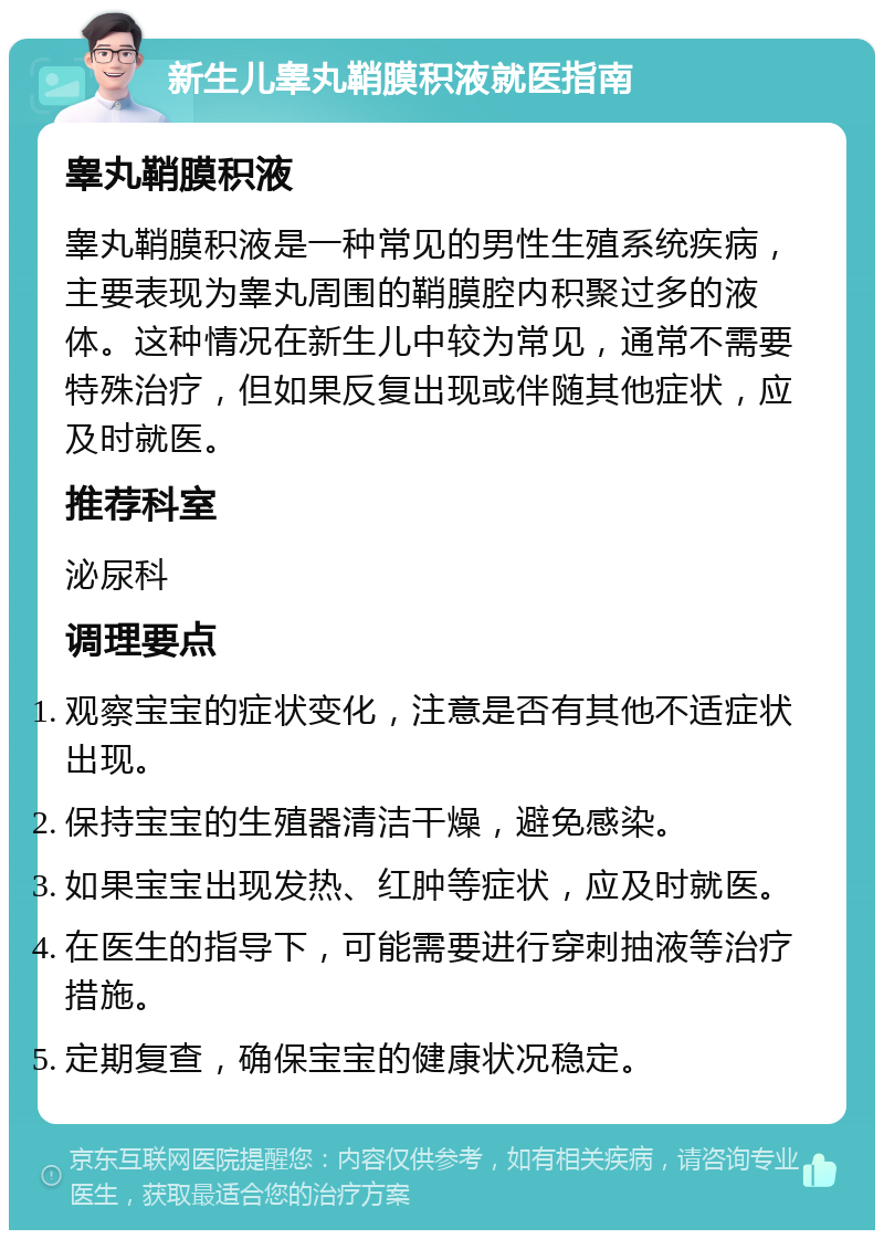 新生儿睾丸鞘膜积液就医指南 睾丸鞘膜积液 睾丸鞘膜积液是一种常见的男性生殖系统疾病，主要表现为睾丸周围的鞘膜腔内积聚过多的液体。这种情况在新生儿中较为常见，通常不需要特殊治疗，但如果反复出现或伴随其他症状，应及时就医。 推荐科室 泌尿科 调理要点 观察宝宝的症状变化，注意是否有其他不适症状出现。 保持宝宝的生殖器清洁干燥，避免感染。 如果宝宝出现发热、红肿等症状，应及时就医。 在医生的指导下，可能需要进行穿刺抽液等治疗措施。 定期复查，确保宝宝的健康状况稳定。