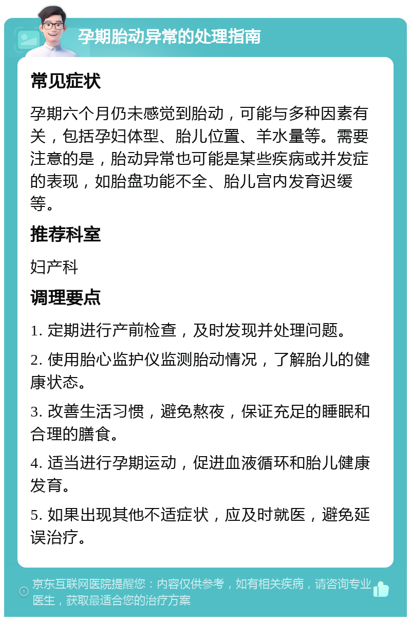 孕期胎动异常的处理指南 常见症状 孕期六个月仍未感觉到胎动，可能与多种因素有关，包括孕妇体型、胎儿位置、羊水量等。需要注意的是，胎动异常也可能是某些疾病或并发症的表现，如胎盘功能不全、胎儿宫内发育迟缓等。 推荐科室 妇产科 调理要点 1. 定期进行产前检查，及时发现并处理问题。 2. 使用胎心监护仪监测胎动情况，了解胎儿的健康状态。 3. 改善生活习惯，避免熬夜，保证充足的睡眠和合理的膳食。 4. 适当进行孕期运动，促进血液循环和胎儿健康发育。 5. 如果出现其他不适症状，应及时就医，避免延误治疗。