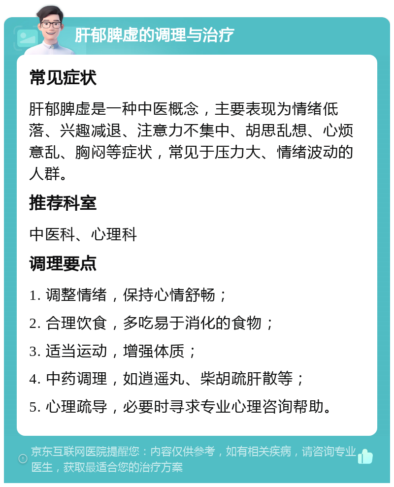 肝郁脾虚的调理与治疗 常见症状 肝郁脾虚是一种中医概念，主要表现为情绪低落、兴趣减退、注意力不集中、胡思乱想、心烦意乱、胸闷等症状，常见于压力大、情绪波动的人群。 推荐科室 中医科、心理科 调理要点 1. 调整情绪，保持心情舒畅； 2. 合理饮食，多吃易于消化的食物； 3. 适当运动，增强体质； 4. 中药调理，如逍遥丸、柴胡疏肝散等； 5. 心理疏导，必要时寻求专业心理咨询帮助。