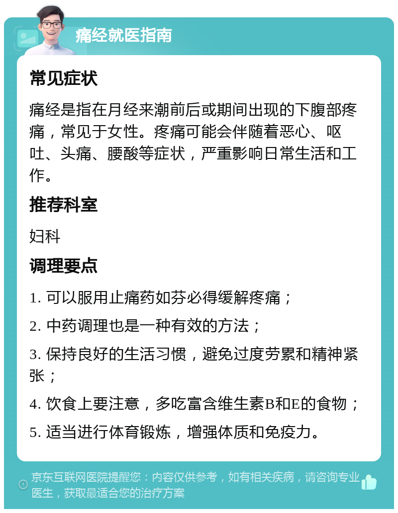 痛经就医指南 常见症状 痛经是指在月经来潮前后或期间出现的下腹部疼痛，常见于女性。疼痛可能会伴随着恶心、呕吐、头痛、腰酸等症状，严重影响日常生活和工作。 推荐科室 妇科 调理要点 1. 可以服用止痛药如芬必得缓解疼痛； 2. 中药调理也是一种有效的方法； 3. 保持良好的生活习惯，避免过度劳累和精神紧张； 4. 饮食上要注意，多吃富含维生素B和E的食物； 5. 适当进行体育锻炼，增强体质和免疫力。