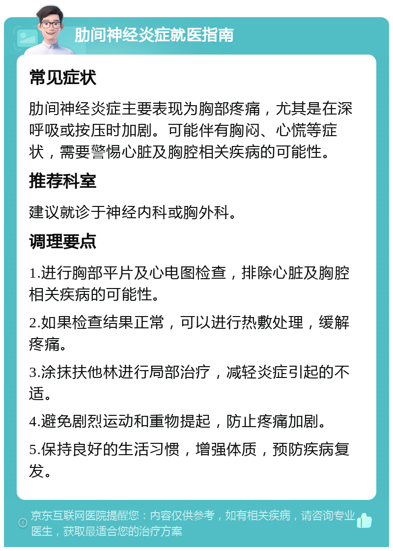 肋间神经炎症就医指南 常见症状 肋间神经炎症主要表现为胸部疼痛，尤其是在深呼吸或按压时加剧。可能伴有胸闷、心慌等症状，需要警惕心脏及胸腔相关疾病的可能性。 推荐科室 建议就诊于神经内科或胸外科。 调理要点 1.进行胸部平片及心电图检查，排除心脏及胸腔相关疾病的可能性。 2.如果检查结果正常，可以进行热敷处理，缓解疼痛。 3.涂抹扶他林进行局部治疗，减轻炎症引起的不适。 4.避免剧烈运动和重物提起，防止疼痛加剧。 5.保持良好的生活习惯，增强体质，预防疾病复发。