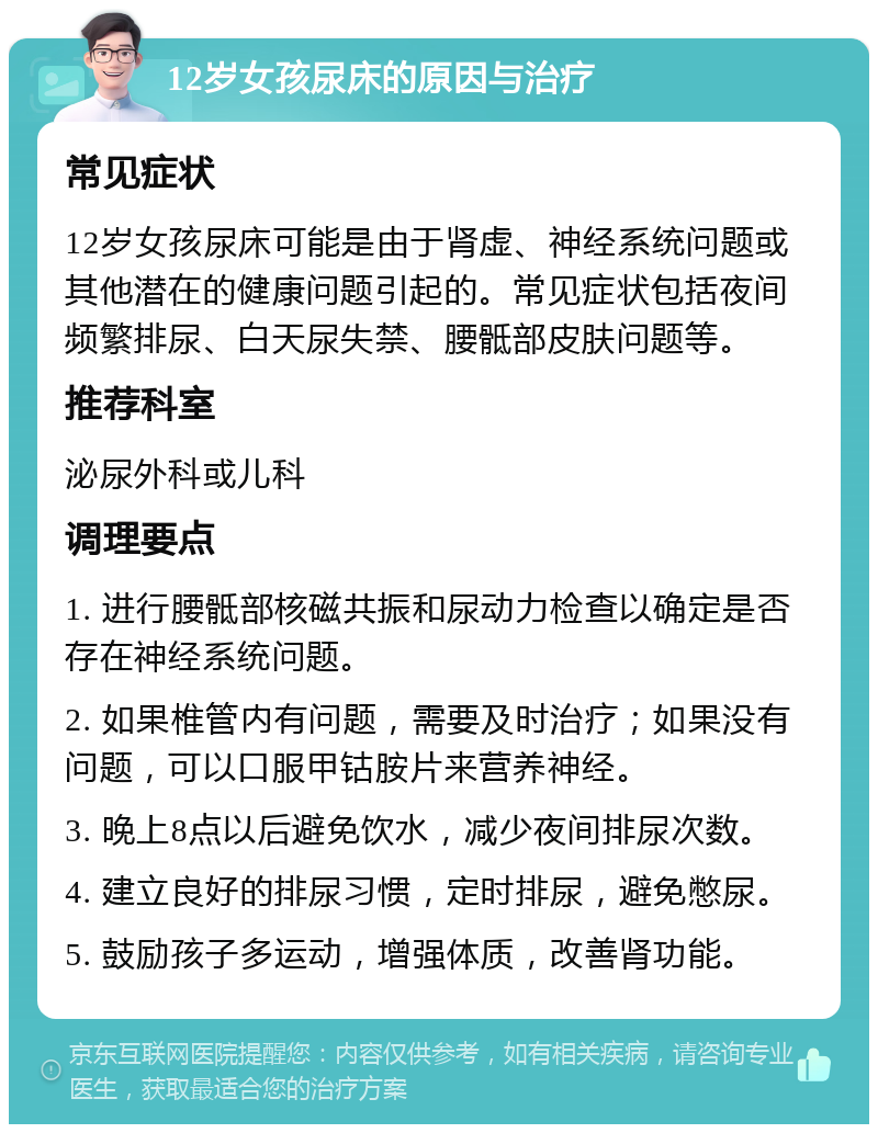 12岁女孩尿床的原因与治疗 常见症状 12岁女孩尿床可能是由于肾虚、神经系统问题或其他潜在的健康问题引起的。常见症状包括夜间频繁排尿、白天尿失禁、腰骶部皮肤问题等。 推荐科室 泌尿外科或儿科 调理要点 1. 进行腰骶部核磁共振和尿动力检查以确定是否存在神经系统问题。 2. 如果椎管内有问题，需要及时治疗；如果没有问题，可以口服甲钴胺片来营养神经。 3. 晚上8点以后避免饮水，减少夜间排尿次数。 4. 建立良好的排尿习惯，定时排尿，避免憋尿。 5. 鼓励孩子多运动，增强体质，改善肾功能。