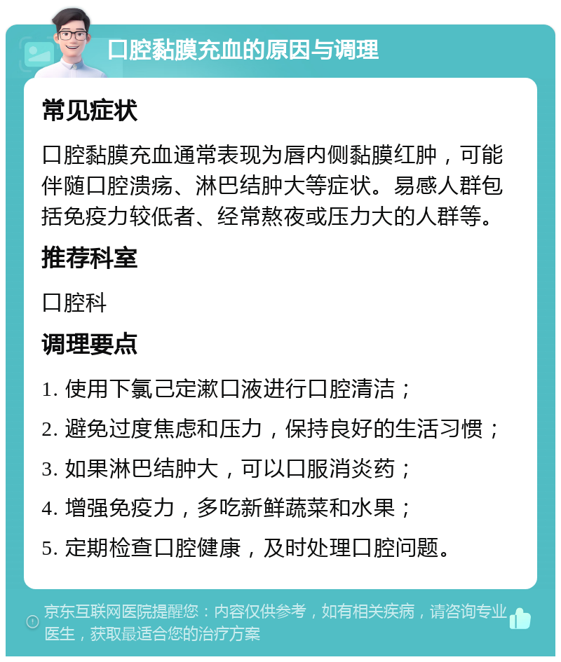 口腔黏膜充血的原因与调理 常见症状 口腔黏膜充血通常表现为唇内侧黏膜红肿，可能伴随口腔溃疡、淋巴结肿大等症状。易感人群包括免疫力较低者、经常熬夜或压力大的人群等。 推荐科室 口腔科 调理要点 1. 使用下氯己定漱口液进行口腔清洁； 2. 避免过度焦虑和压力，保持良好的生活习惯； 3. 如果淋巴结肿大，可以口服消炎药； 4. 增强免疫力，多吃新鲜蔬菜和水果； 5. 定期检查口腔健康，及时处理口腔问题。