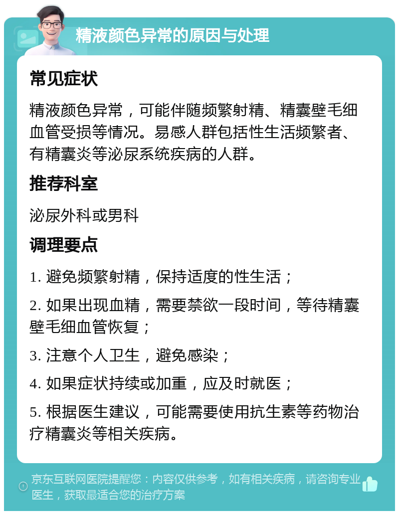 精液颜色异常的原因与处理 常见症状 精液颜色异常，可能伴随频繁射精、精囊壁毛细血管受损等情况。易感人群包括性生活频繁者、有精囊炎等泌尿系统疾病的人群。 推荐科室 泌尿外科或男科 调理要点 1. 避免频繁射精，保持适度的性生活； 2. 如果出现血精，需要禁欲一段时间，等待精囊壁毛细血管恢复； 3. 注意个人卫生，避免感染； 4. 如果症状持续或加重，应及时就医； 5. 根据医生建议，可能需要使用抗生素等药物治疗精囊炎等相关疾病。