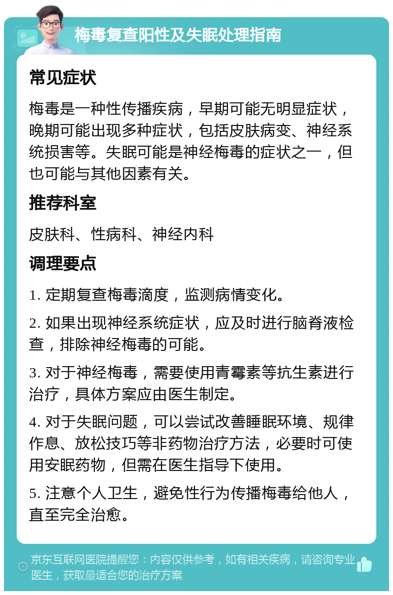 梅毒复查阳性及失眠处理指南 常见症状 梅毒是一种性传播疾病，早期可能无明显症状，晚期可能出现多种症状，包括皮肤病变、神经系统损害等。失眠可能是神经梅毒的症状之一，但也可能与其他因素有关。 推荐科室 皮肤科、性病科、神经内科 调理要点 1. 定期复查梅毒滴度，监测病情变化。 2. 如果出现神经系统症状，应及时进行脑脊液检查，排除神经梅毒的可能。 3. 对于神经梅毒，需要使用青霉素等抗生素进行治疗，具体方案应由医生制定。 4. 对于失眠问题，可以尝试改善睡眠环境、规律作息、放松技巧等非药物治疗方法，必要时可使用安眠药物，但需在医生指导下使用。 5. 注意个人卫生，避免性行为传播梅毒给他人，直至完全治愈。