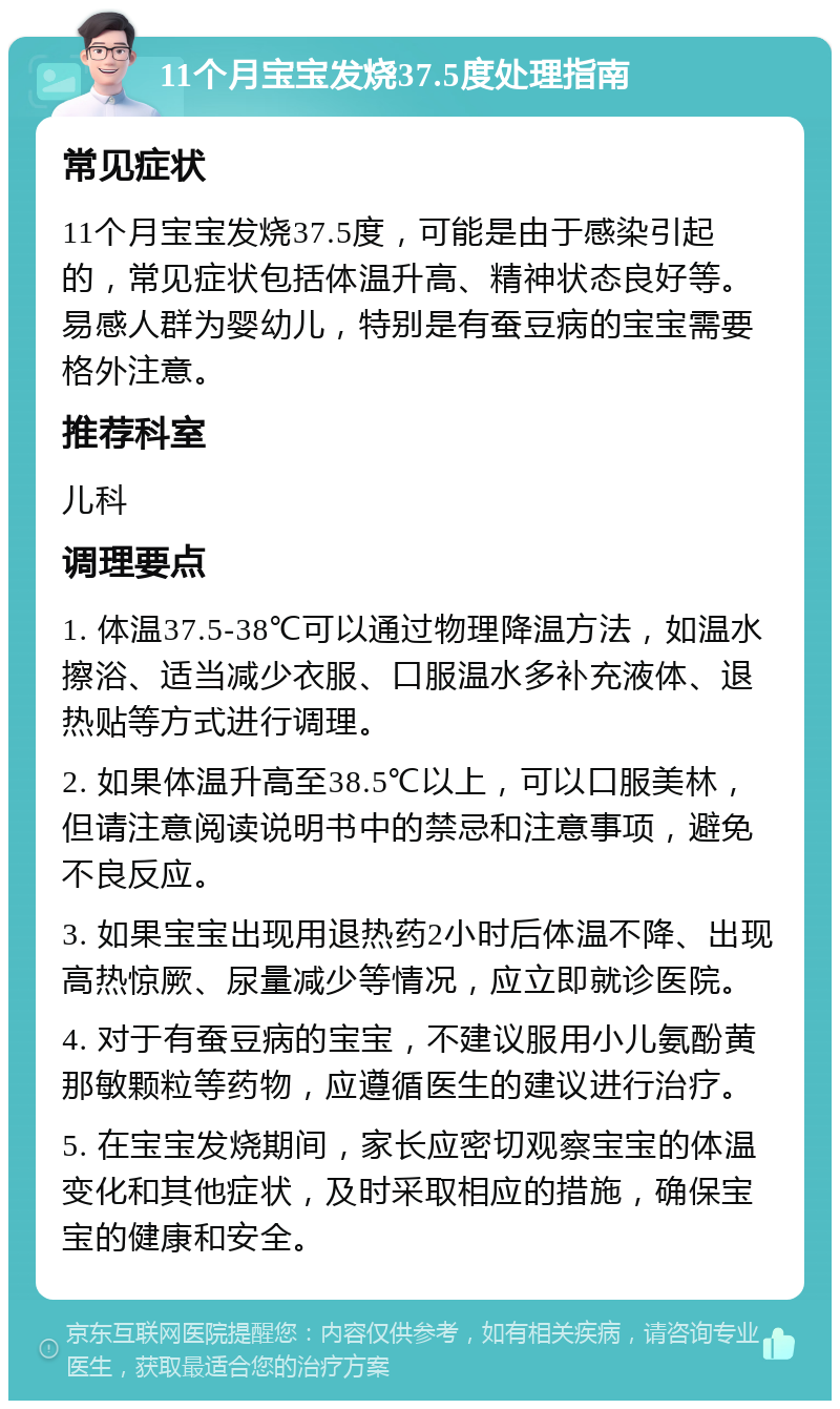 11个月宝宝发烧37.5度处理指南 常见症状 11个月宝宝发烧37.5度，可能是由于感染引起的，常见症状包括体温升高、精神状态良好等。易感人群为婴幼儿，特别是有蚕豆病的宝宝需要格外注意。 推荐科室 儿科 调理要点 1. 体温37.5-38℃可以通过物理降温方法，如温水擦浴、适当减少衣服、口服温水多补充液体、退热贴等方式进行调理。 2. 如果体温升高至38.5℃以上，可以口服美林，但请注意阅读说明书中的禁忌和注意事项，避免不良反应。 3. 如果宝宝出现用退热药2小时后体温不降、出现高热惊厥、尿量减少等情况，应立即就诊医院。 4. 对于有蚕豆病的宝宝，不建议服用小儿氨酚黄那敏颗粒等药物，应遵循医生的建议进行治疗。 5. 在宝宝发烧期间，家长应密切观察宝宝的体温变化和其他症状，及时采取相应的措施，确保宝宝的健康和安全。