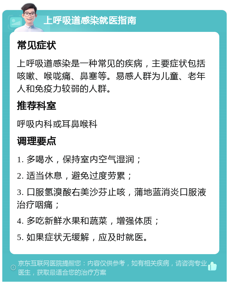 上呼吸道感染就医指南 常见症状 上呼吸道感染是一种常见的疾病，主要症状包括咳嗽、喉咙痛、鼻塞等。易感人群为儿童、老年人和免疫力较弱的人群。 推荐科室 呼吸内科或耳鼻喉科 调理要点 1. 多喝水，保持室内空气湿润； 2. 适当休息，避免过度劳累； 3. 口服氢溴酸右美沙芬止咳，蒲地蓝消炎口服液治疗咽痛； 4. 多吃新鲜水果和蔬菜，增强体质； 5. 如果症状无缓解，应及时就医。