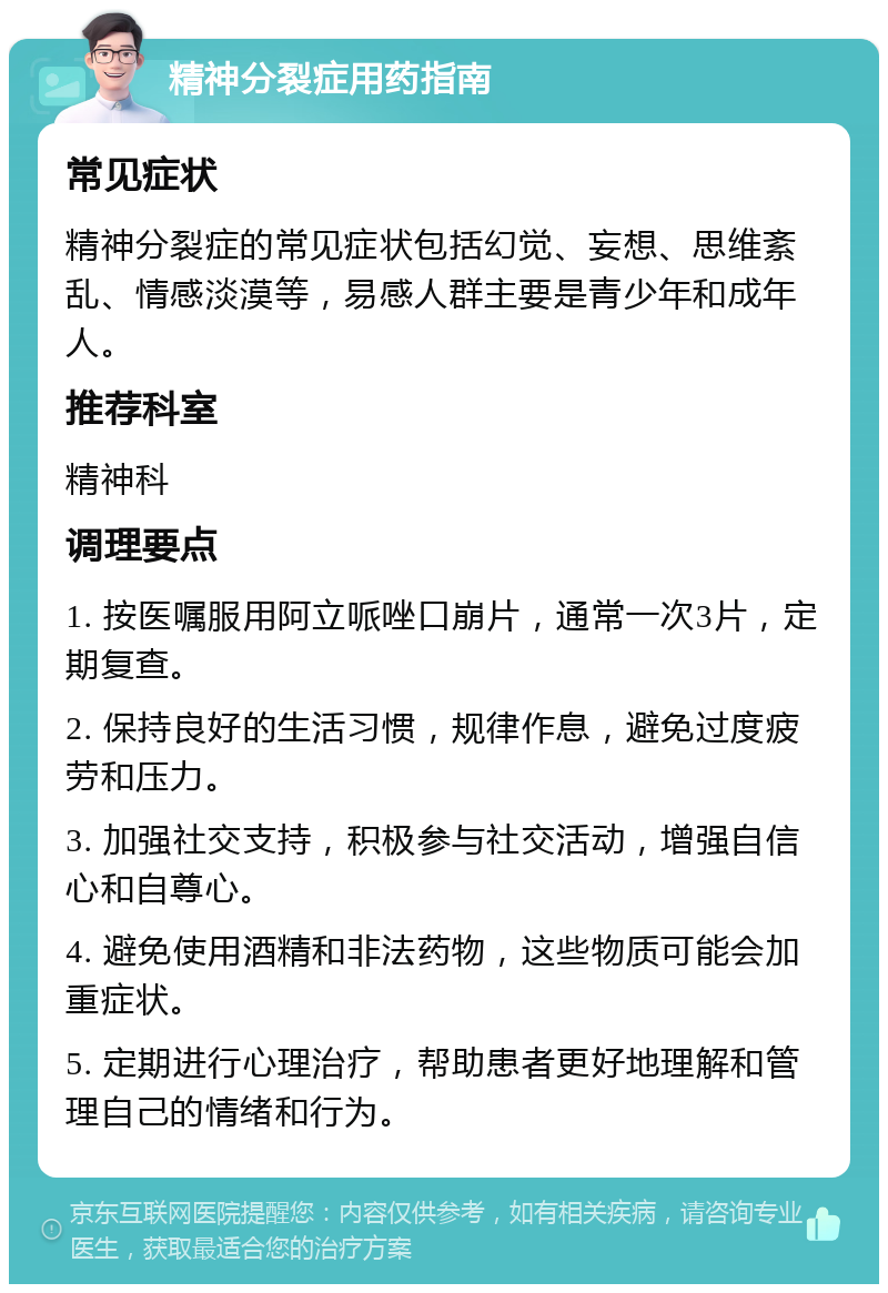 精神分裂症用药指南 常见症状 精神分裂症的常见症状包括幻觉、妄想、思维紊乱、情感淡漠等，易感人群主要是青少年和成年人。 推荐科室 精神科 调理要点 1. 按医嘱服用阿立哌唑口崩片，通常一次3片，定期复查。 2. 保持良好的生活习惯，规律作息，避免过度疲劳和压力。 3. 加强社交支持，积极参与社交活动，增强自信心和自尊心。 4. 避免使用酒精和非法药物，这些物质可能会加重症状。 5. 定期进行心理治疗，帮助患者更好地理解和管理自己的情绪和行为。