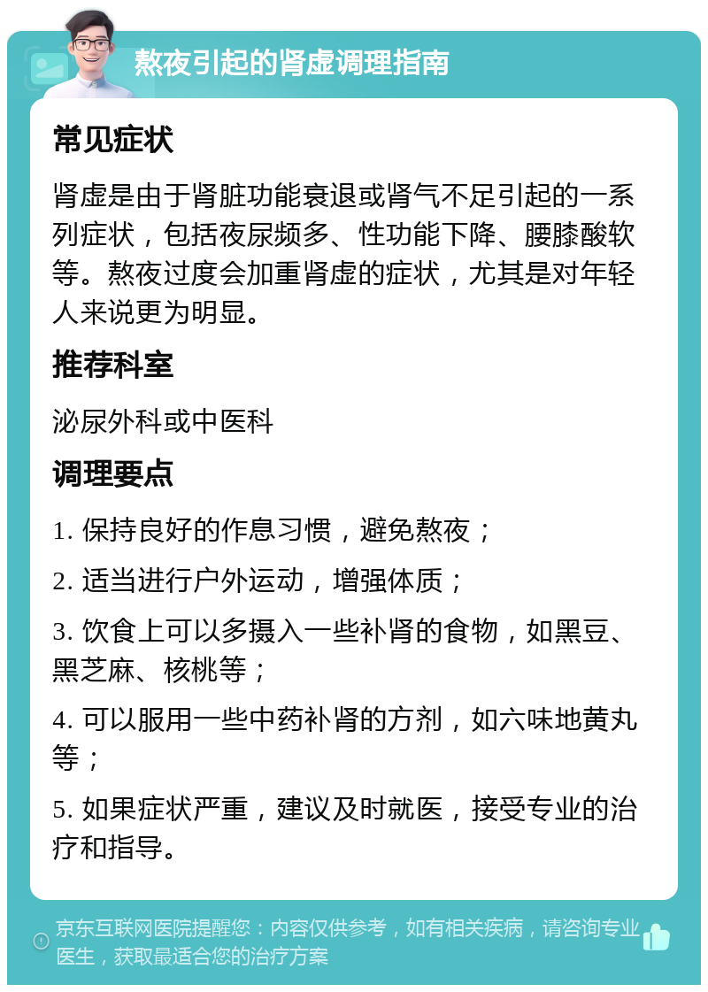 熬夜引起的肾虚调理指南 常见症状 肾虚是由于肾脏功能衰退或肾气不足引起的一系列症状，包括夜尿频多、性功能下降、腰膝酸软等。熬夜过度会加重肾虚的症状，尤其是对年轻人来说更为明显。 推荐科室 泌尿外科或中医科 调理要点 1. 保持良好的作息习惯，避免熬夜； 2. 适当进行户外运动，增强体质； 3. 饮食上可以多摄入一些补肾的食物，如黑豆、黑芝麻、核桃等； 4. 可以服用一些中药补肾的方剂，如六味地黄丸等； 5. 如果症状严重，建议及时就医，接受专业的治疗和指导。