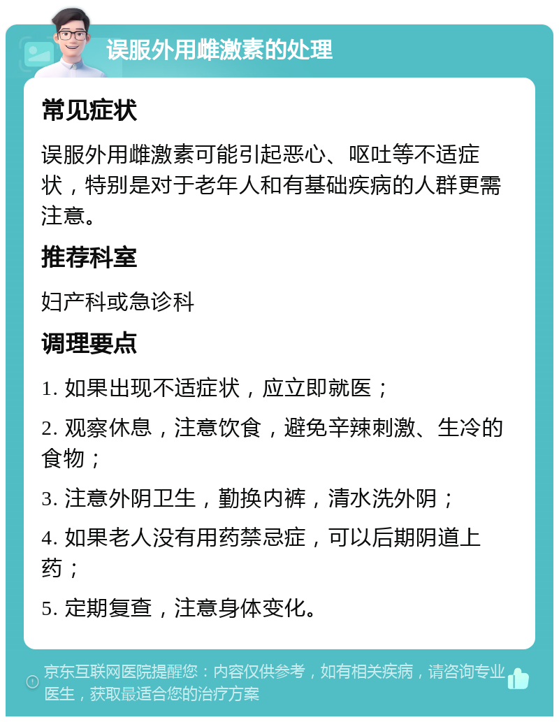 误服外用雌激素的处理 常见症状 误服外用雌激素可能引起恶心、呕吐等不适症状，特别是对于老年人和有基础疾病的人群更需注意。 推荐科室 妇产科或急诊科 调理要点 1. 如果出现不适症状，应立即就医； 2. 观察休息，注意饮食，避免辛辣刺激、生冷的食物； 3. 注意外阴卫生，勤换内裤，清水洗外阴； 4. 如果老人没有用药禁忌症，可以后期阴道上药； 5. 定期复查，注意身体变化。