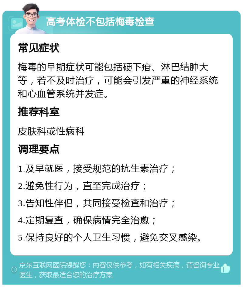 高考体检不包括梅毒检查 常见症状 梅毒的早期症状可能包括硬下疳、淋巴结肿大等，若不及时治疗，可能会引发严重的神经系统和心血管系统并发症。 推荐科室 皮肤科或性病科 调理要点 1.及早就医，接受规范的抗生素治疗； 2.避免性行为，直至完成治疗； 3.告知性伴侣，共同接受检查和治疗； 4.定期复查，确保病情完全治愈； 5.保持良好的个人卫生习惯，避免交叉感染。