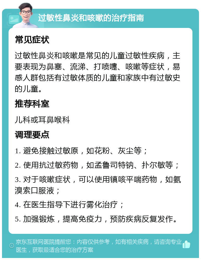 过敏性鼻炎和咳嗽的治疗指南 常见症状 过敏性鼻炎和咳嗽是常见的儿童过敏性疾病，主要表现为鼻塞、流涕、打喷嚏、咳嗽等症状，易感人群包括有过敏体质的儿童和家族中有过敏史的儿童。 推荐科室 儿科或耳鼻喉科 调理要点 1. 避免接触过敏原，如花粉、灰尘等； 2. 使用抗过敏药物，如孟鲁司特钠、扑尔敏等； 3. 对于咳嗽症状，可以使用镇咳平喘药物，如氨溴索口服液； 4. 在医生指导下进行雾化治疗； 5. 加强锻炼，提高免疫力，预防疾病反复发作。