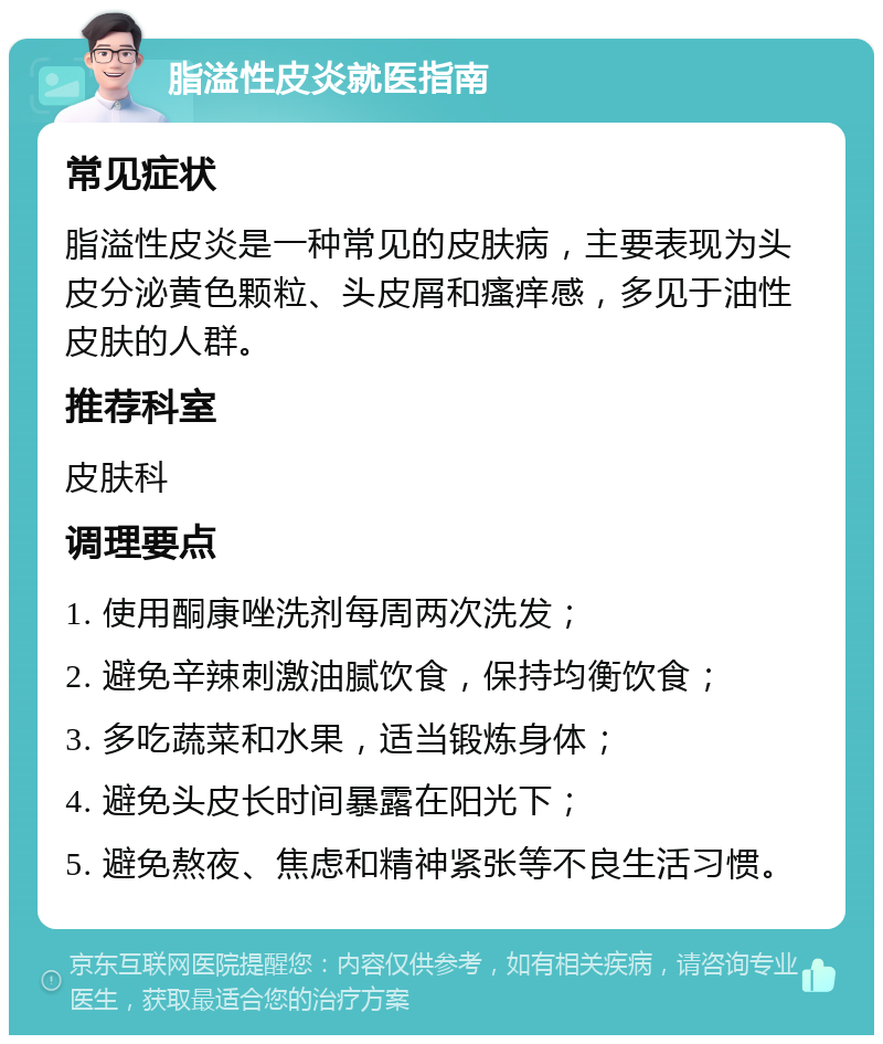 脂溢性皮炎就医指南 常见症状 脂溢性皮炎是一种常见的皮肤病，主要表现为头皮分泌黄色颗粒、头皮屑和瘙痒感，多见于油性皮肤的人群。 推荐科室 皮肤科 调理要点 1. 使用酮康唑洗剂每周两次洗发； 2. 避免辛辣刺激油腻饮食，保持均衡饮食； 3. 多吃蔬菜和水果，适当锻炼身体； 4. 避免头皮长时间暴露在阳光下； 5. 避免熬夜、焦虑和精神紧张等不良生活习惯。