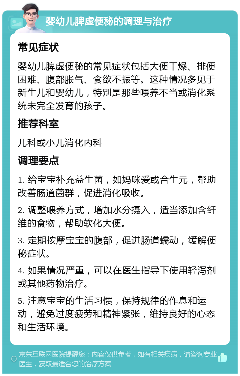 婴幼儿脾虚便秘的调理与治疗 常见症状 婴幼儿脾虚便秘的常见症状包括大便干燥、排便困难、腹部胀气、食欲不振等。这种情况多见于新生儿和婴幼儿，特别是那些喂养不当或消化系统未完全发育的孩子。 推荐科室 儿科或小儿消化内科 调理要点 1. 给宝宝补充益生菌，如妈咪爱或合生元，帮助改善肠道菌群，促进消化吸收。 2. 调整喂养方式，增加水分摄入，适当添加含纤维的食物，帮助软化大便。 3. 定期按摩宝宝的腹部，促进肠道蠕动，缓解便秘症状。 4. 如果情况严重，可以在医生指导下使用轻泻剂或其他药物治疗。 5. 注意宝宝的生活习惯，保持规律的作息和运动，避免过度疲劳和精神紧张，维持良好的心态和生活环境。