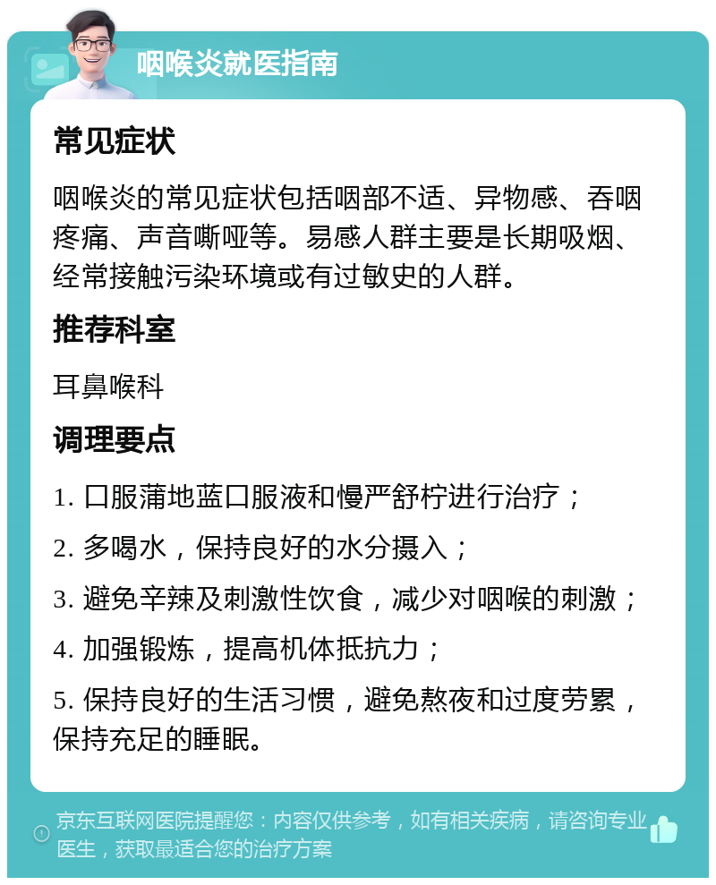 咽喉炎就医指南 常见症状 咽喉炎的常见症状包括咽部不适、异物感、吞咽疼痛、声音嘶哑等。易感人群主要是长期吸烟、经常接触污染环境或有过敏史的人群。 推荐科室 耳鼻喉科 调理要点 1. 口服蒲地蓝口服液和慢严舒柠进行治疗； 2. 多喝水，保持良好的水分摄入； 3. 避免辛辣及刺激性饮食，减少对咽喉的刺激； 4. 加强锻炼，提高机体抵抗力； 5. 保持良好的生活习惯，避免熬夜和过度劳累，保持充足的睡眠。