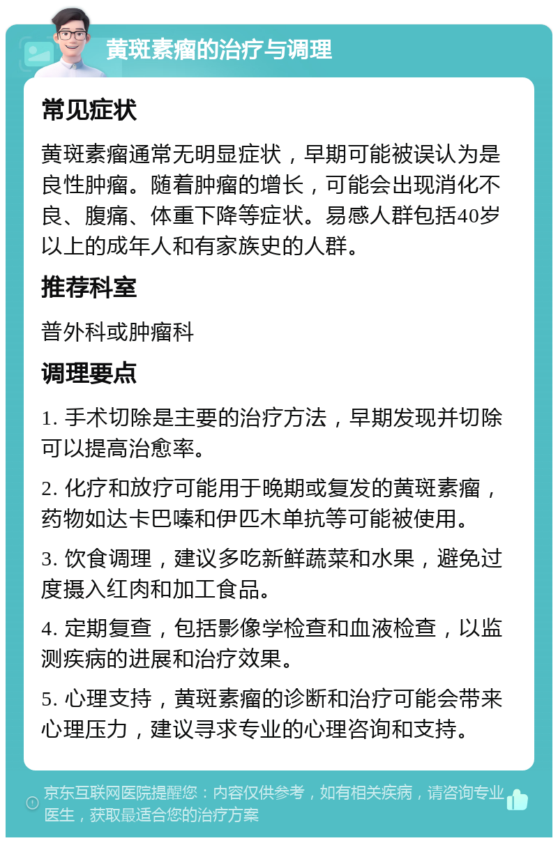 黄斑素瘤的治疗与调理 常见症状 黄斑素瘤通常无明显症状，早期可能被误认为是良性肿瘤。随着肿瘤的增长，可能会出现消化不良、腹痛、体重下降等症状。易感人群包括40岁以上的成年人和有家族史的人群。 推荐科室 普外科或肿瘤科 调理要点 1. 手术切除是主要的治疗方法，早期发现并切除可以提高治愈率。 2. 化疗和放疗可能用于晚期或复发的黄斑素瘤，药物如达卡巴嗪和伊匹木单抗等可能被使用。 3. 饮食调理，建议多吃新鲜蔬菜和水果，避免过度摄入红肉和加工食品。 4. 定期复查，包括影像学检查和血液检查，以监测疾病的进展和治疗效果。 5. 心理支持，黄斑素瘤的诊断和治疗可能会带来心理压力，建议寻求专业的心理咨询和支持。