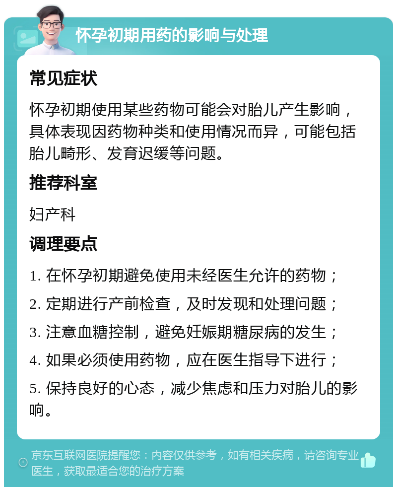 怀孕初期用药的影响与处理 常见症状 怀孕初期使用某些药物可能会对胎儿产生影响，具体表现因药物种类和使用情况而异，可能包括胎儿畸形、发育迟缓等问题。 推荐科室 妇产科 调理要点 1. 在怀孕初期避免使用未经医生允许的药物； 2. 定期进行产前检查，及时发现和处理问题； 3. 注意血糖控制，避免妊娠期糖尿病的发生； 4. 如果必须使用药物，应在医生指导下进行； 5. 保持良好的心态，减少焦虑和压力对胎儿的影响。