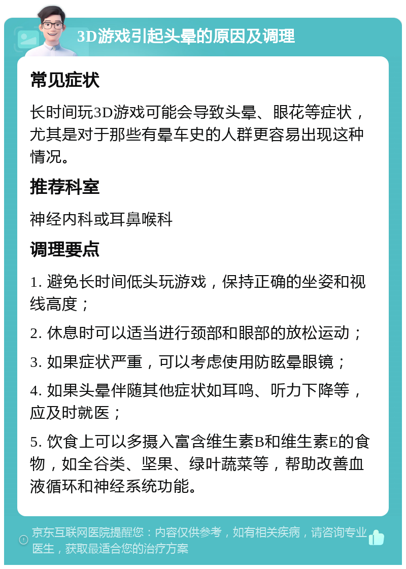 3D游戏引起头晕的原因及调理 常见症状 长时间玩3D游戏可能会导致头晕、眼花等症状，尤其是对于那些有晕车史的人群更容易出现这种情况。 推荐科室 神经内科或耳鼻喉科 调理要点 1. 避免长时间低头玩游戏，保持正确的坐姿和视线高度； 2. 休息时可以适当进行颈部和眼部的放松运动； 3. 如果症状严重，可以考虑使用防眩晕眼镜； 4. 如果头晕伴随其他症状如耳鸣、听力下降等，应及时就医； 5. 饮食上可以多摄入富含维生素B和维生素E的食物，如全谷类、坚果、绿叶蔬菜等，帮助改善血液循环和神经系统功能。