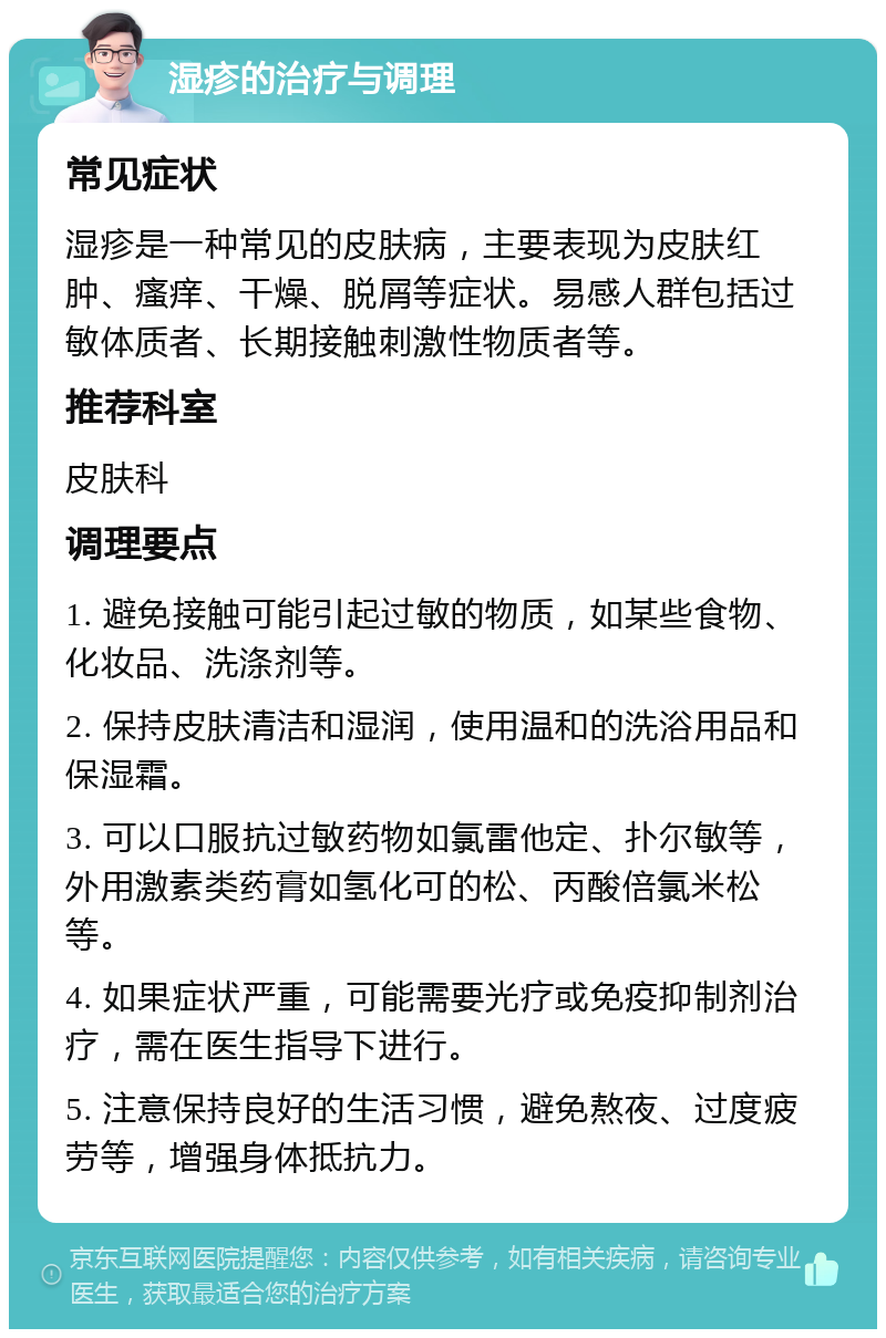 湿疹的治疗与调理 常见症状 湿疹是一种常见的皮肤病，主要表现为皮肤红肿、瘙痒、干燥、脱屑等症状。易感人群包括过敏体质者、长期接触刺激性物质者等。 推荐科室 皮肤科 调理要点 1. 避免接触可能引起过敏的物质，如某些食物、化妆品、洗涤剂等。 2. 保持皮肤清洁和湿润，使用温和的洗浴用品和保湿霜。 3. 可以口服抗过敏药物如氯雷他定、扑尔敏等，外用激素类药膏如氢化可的松、丙酸倍氯米松等。 4. 如果症状严重，可能需要光疗或免疫抑制剂治疗，需在医生指导下进行。 5. 注意保持良好的生活习惯，避免熬夜、过度疲劳等，增强身体抵抗力。