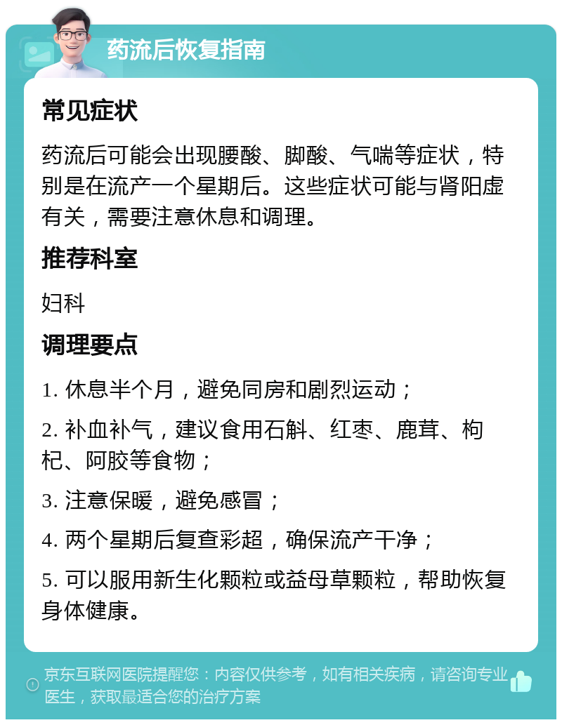 药流后恢复指南 常见症状 药流后可能会出现腰酸、脚酸、气喘等症状，特别是在流产一个星期后。这些症状可能与肾阳虚有关，需要注意休息和调理。 推荐科室 妇科 调理要点 1. 休息半个月，避免同房和剧烈运动； 2. 补血补气，建议食用石斛、红枣、鹿茸、枸杞、阿胶等食物； 3. 注意保暖，避免感冒； 4. 两个星期后复查彩超，确保流产干净； 5. 可以服用新生化颗粒或益母草颗粒，帮助恢复身体健康。