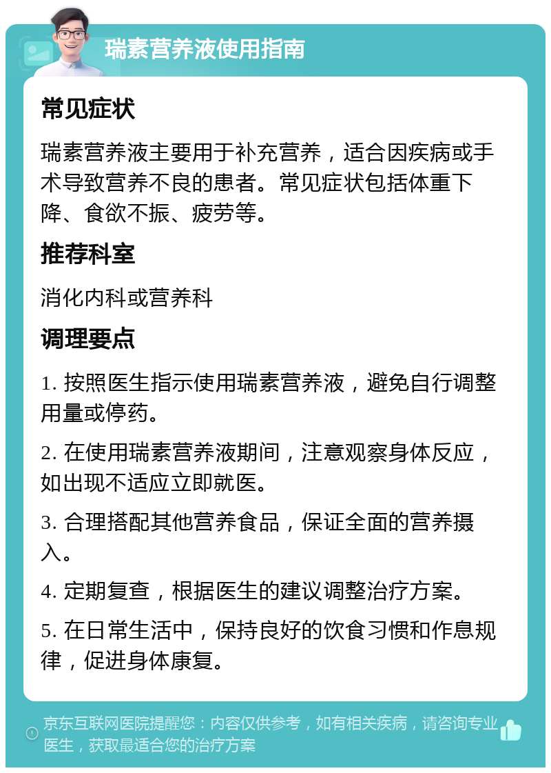 瑞素营养液使用指南 常见症状 瑞素营养液主要用于补充营养，适合因疾病或手术导致营养不良的患者。常见症状包括体重下降、食欲不振、疲劳等。 推荐科室 消化内科或营养科 调理要点 1. 按照医生指示使用瑞素营养液，避免自行调整用量或停药。 2. 在使用瑞素营养液期间，注意观察身体反应，如出现不适应立即就医。 3. 合理搭配其他营养食品，保证全面的营养摄入。 4. 定期复查，根据医生的建议调整治疗方案。 5. 在日常生活中，保持良好的饮食习惯和作息规律，促进身体康复。