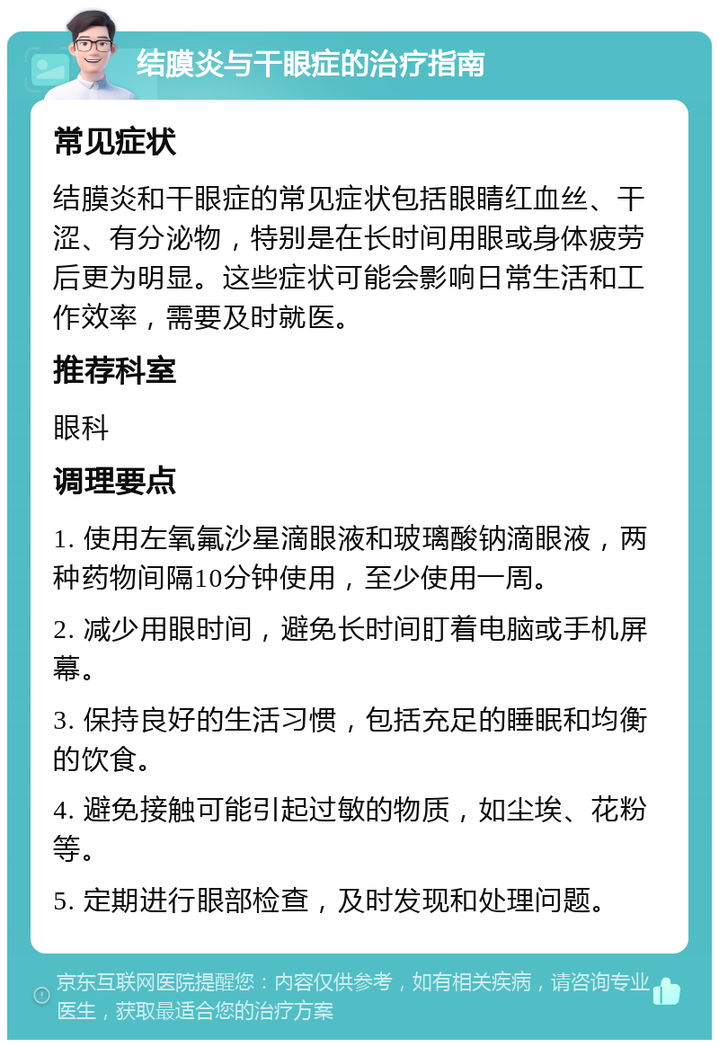 结膜炎与干眼症的治疗指南 常见症状 结膜炎和干眼症的常见症状包括眼睛红血丝、干涩、有分泌物，特别是在长时间用眼或身体疲劳后更为明显。这些症状可能会影响日常生活和工作效率，需要及时就医。 推荐科室 眼科 调理要点 1. 使用左氧氟沙星滴眼液和玻璃酸钠滴眼液，两种药物间隔10分钟使用，至少使用一周。 2. 减少用眼时间，避免长时间盯着电脑或手机屏幕。 3. 保持良好的生活习惯，包括充足的睡眠和均衡的饮食。 4. 避免接触可能引起过敏的物质，如尘埃、花粉等。 5. 定期进行眼部检查，及时发现和处理问题。