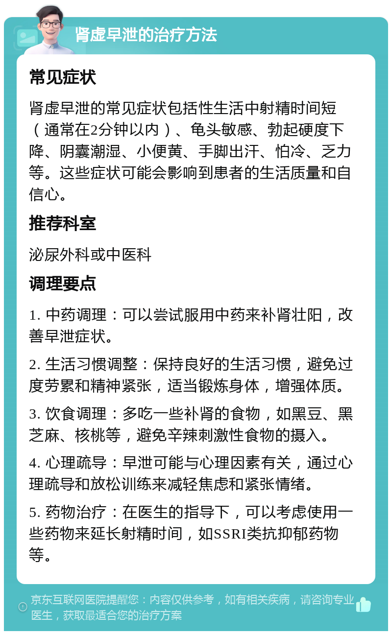 肾虚早泄的治疗方法 常见症状 肾虚早泄的常见症状包括性生活中射精时间短（通常在2分钟以内）、龟头敏感、勃起硬度下降、阴囊潮湿、小便黄、手脚出汗、怕冷、乏力等。这些症状可能会影响到患者的生活质量和自信心。 推荐科室 泌尿外科或中医科 调理要点 1. 中药调理：可以尝试服用中药来补肾壮阳，改善早泄症状。 2. 生活习惯调整：保持良好的生活习惯，避免过度劳累和精神紧张，适当锻炼身体，增强体质。 3. 饮食调理：多吃一些补肾的食物，如黑豆、黑芝麻、核桃等，避免辛辣刺激性食物的摄入。 4. 心理疏导：早泄可能与心理因素有关，通过心理疏导和放松训练来减轻焦虑和紧张情绪。 5. 药物治疗：在医生的指导下，可以考虑使用一些药物来延长射精时间，如SSRI类抗抑郁药物等。