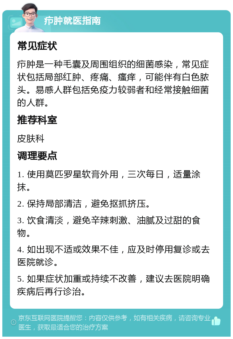 疖肿就医指南 常见症状 疖肿是一种毛囊及周围组织的细菌感染，常见症状包括局部红肿、疼痛、瘙痒，可能伴有白色脓头。易感人群包括免疫力较弱者和经常接触细菌的人群。 推荐科室 皮肤科 调理要点 1. 使用莫匹罗星软膏外用，三次每日，适量涂抹。 2. 保持局部清洁，避免抠抓挤压。 3. 饮食清淡，避免辛辣刺激、油腻及过甜的食物。 4. 如出现不适或效果不佳，应及时停用复诊或去医院就诊。 5. 如果症状加重或持续不改善，建议去医院明确疾病后再行诊治。