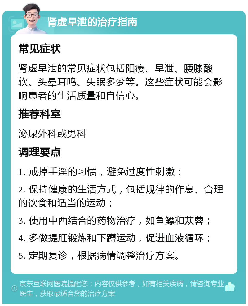 肾虚早泄的治疗指南 常见症状 肾虚早泄的常见症状包括阳痿、早泄、腰膝酸软、头晕耳鸣、失眠多梦等。这些症状可能会影响患者的生活质量和自信心。 推荐科室 泌尿外科或男科 调理要点 1. 戒掉手淫的习惯，避免过度性刺激； 2. 保持健康的生活方式，包括规律的作息、合理的饮食和适当的运动； 3. 使用中西结合的药物治疗，如鱼鳔和苁蓉； 4. 多做提肛锻炼和下蹲运动，促进血液循环； 5. 定期复诊，根据病情调整治疗方案。