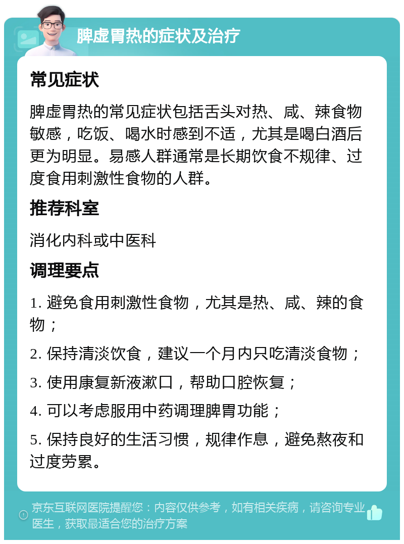 脾虚胃热的症状及治疗 常见症状 脾虚胃热的常见症状包括舌头对热、咸、辣食物敏感，吃饭、喝水时感到不适，尤其是喝白酒后更为明显。易感人群通常是长期饮食不规律、过度食用刺激性食物的人群。 推荐科室 消化内科或中医科 调理要点 1. 避免食用刺激性食物，尤其是热、咸、辣的食物； 2. 保持清淡饮食，建议一个月内只吃清淡食物； 3. 使用康复新液漱口，帮助口腔恢复； 4. 可以考虑服用中药调理脾胃功能； 5. 保持良好的生活习惯，规律作息，避免熬夜和过度劳累。