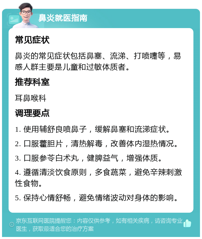 鼻炎就医指南 常见症状 鼻炎的常见症状包括鼻塞、流涕、打喷嚏等，易感人群主要是儿童和过敏体质者。 推荐科室 耳鼻喉科 调理要点 1. 使用辅舒良喷鼻子，缓解鼻塞和流涕症状。 2. 口服藿胆片，清热解毒，改善体内湿热情况。 3. 口服参苓白术丸，健脾益气，增强体质。 4. 遵循清淡饮食原则，多食蔬菜，避免辛辣刺激性食物。 5. 保持心情舒畅，避免情绪波动对身体的影响。