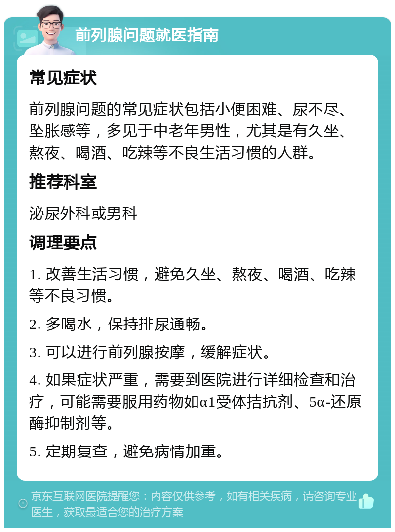 前列腺问题就医指南 常见症状 前列腺问题的常见症状包括小便困难、尿不尽、坠胀感等，多见于中老年男性，尤其是有久坐、熬夜、喝酒、吃辣等不良生活习惯的人群。 推荐科室 泌尿外科或男科 调理要点 1. 改善生活习惯，避免久坐、熬夜、喝酒、吃辣等不良习惯。 2. 多喝水，保持排尿通畅。 3. 可以进行前列腺按摩，缓解症状。 4. 如果症状严重，需要到医院进行详细检查和治疗，可能需要服用药物如α1受体拮抗剂、5α-还原酶抑制剂等。 5. 定期复查，避免病情加重。