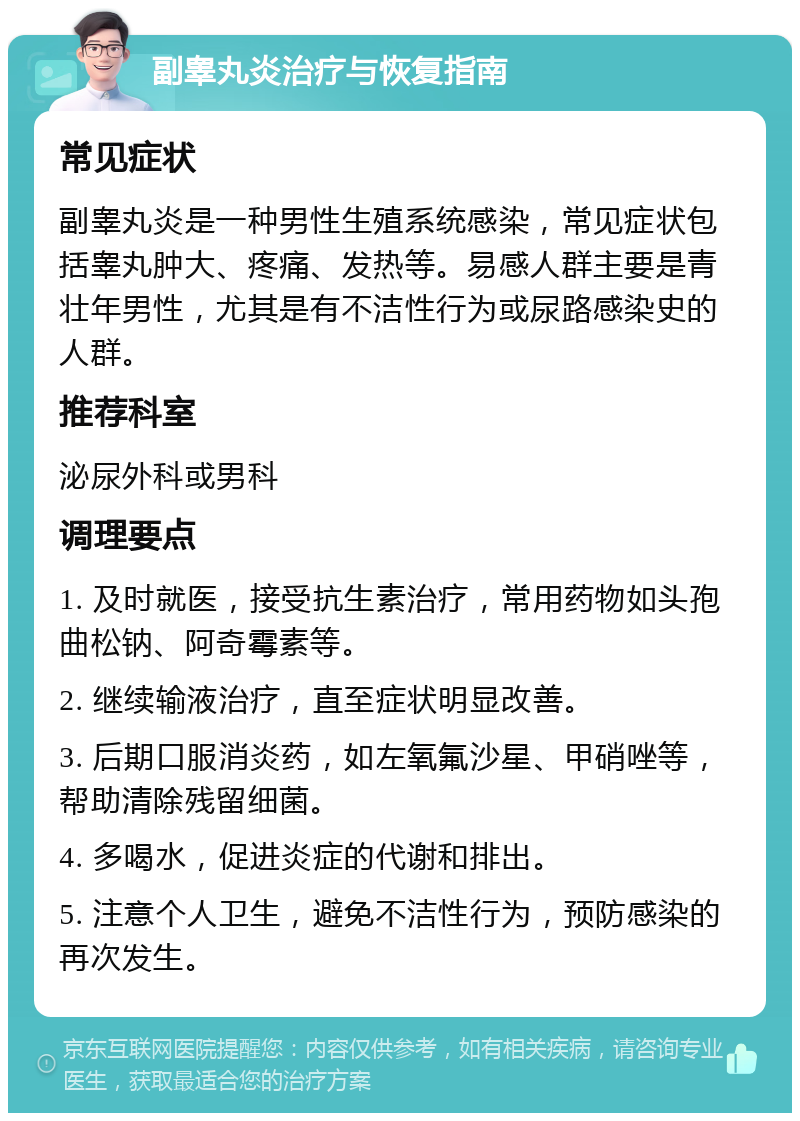 副睾丸炎治疗与恢复指南 常见症状 副睾丸炎是一种男性生殖系统感染，常见症状包括睾丸肿大、疼痛、发热等。易感人群主要是青壮年男性，尤其是有不洁性行为或尿路感染史的人群。 推荐科室 泌尿外科或男科 调理要点 1. 及时就医，接受抗生素治疗，常用药物如头孢曲松钠、阿奇霉素等。 2. 继续输液治疗，直至症状明显改善。 3. 后期口服消炎药，如左氧氟沙星、甲硝唑等，帮助清除残留细菌。 4. 多喝水，促进炎症的代谢和排出。 5. 注意个人卫生，避免不洁性行为，预防感染的再次发生。