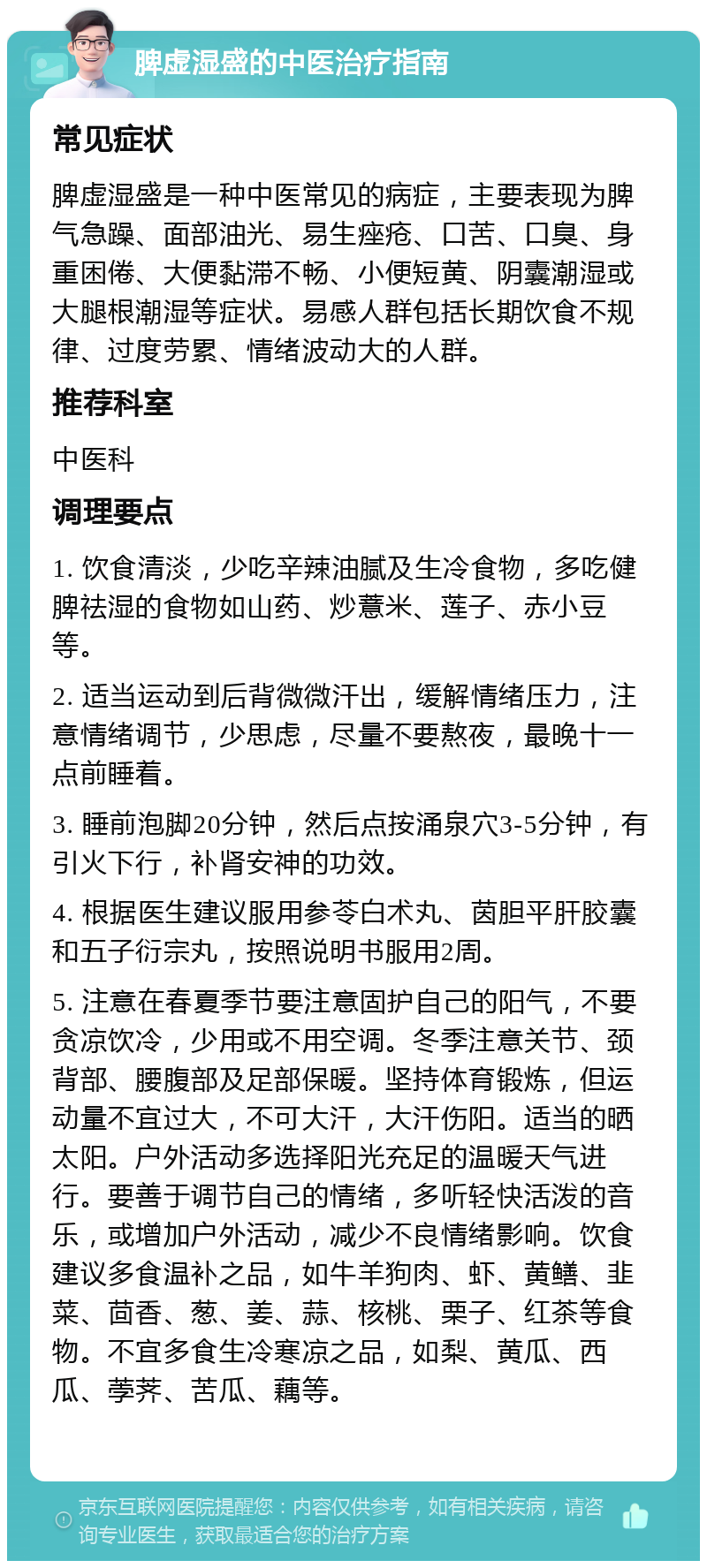 脾虚湿盛的中医治疗指南 常见症状 脾虚湿盛是一种中医常见的病症，主要表现为脾气急躁、面部油光、易生痤疮、口苦、口臭、身重困倦、大便黏滞不畅、小便短黄、阴囊潮湿或大腿根潮湿等症状。易感人群包括长期饮食不规律、过度劳累、情绪波动大的人群。 推荐科室 中医科 调理要点 1. 饮食清淡，少吃辛辣油腻及生冷食物，多吃健脾祛湿的食物如山药、炒薏米、莲子、赤小豆等。 2. 适当运动到后背微微汗出，缓解情绪压力，注意情绪调节，少思虑，尽量不要熬夜，最晚十一点前睡着。 3. 睡前泡脚20分钟，然后点按涌泉穴3-5分钟，有引火下行，补肾安神的功效。 4. 根据医生建议服用参苓白术丸、茵胆平肝胶囊和五子衍宗丸，按照说明书服用2周。 5. 注意在春夏季节要注意固护自己的阳气，不要贪凉饮冷，少用或不用空调。冬季注意关节、颈背部、腰腹部及足部保暖。坚持体育锻炼，但运动量不宜过大，不可大汗，大汗伤阳。适当的晒太阳。户外活动多选择阳光充足的温暖天气进行。要善于调节自己的情绪，多听轻快活泼的音乐，或增加户外活动，减少不良情绪影响。饮食建议多食温补之品，如牛羊狗肉、虾、黄鳝、韭菜、茴香、葱、姜、蒜、核桃、栗子、红茶等食物。不宜多食生冷寒凉之品，如梨、黄瓜、西瓜、荸荠、苦瓜、藕等。