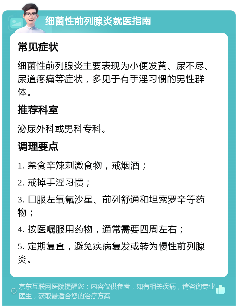 细菌性前列腺炎就医指南 常见症状 细菌性前列腺炎主要表现为小便发黄、尿不尽、尿道疼痛等症状，多见于有手淫习惯的男性群体。 推荐科室 泌尿外科或男科专科。 调理要点 1. 禁食辛辣刺激食物，戒烟酒； 2. 戒掉手淫习惯； 3. 口服左氧氟沙星、前列舒通和坦索罗辛等药物； 4. 按医嘱服用药物，通常需要四周左右； 5. 定期复查，避免疾病复发或转为慢性前列腺炎。