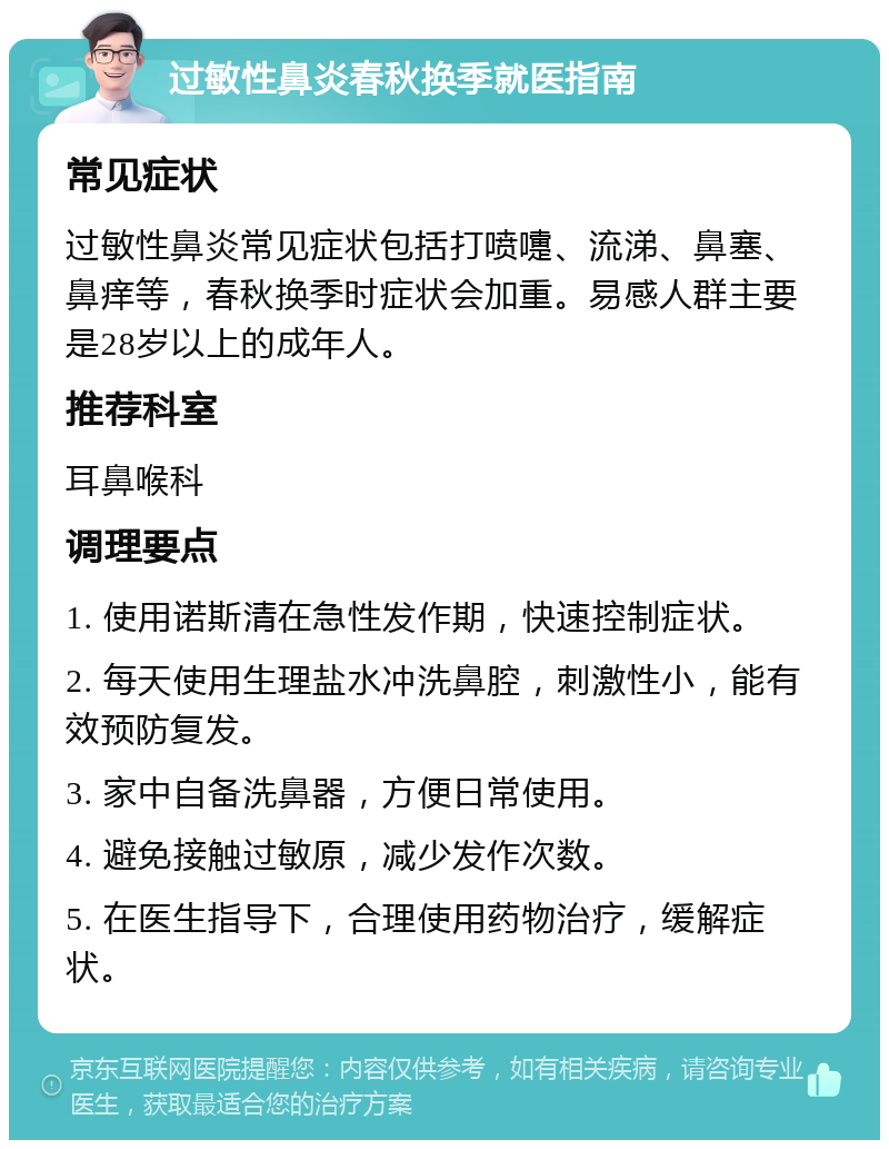 过敏性鼻炎春秋换季就医指南 常见症状 过敏性鼻炎常见症状包括打喷嚏、流涕、鼻塞、鼻痒等，春秋换季时症状会加重。易感人群主要是28岁以上的成年人。 推荐科室 耳鼻喉科 调理要点 1. 使用诺斯清在急性发作期，快速控制症状。 2. 每天使用生理盐水冲洗鼻腔，刺激性小，能有效预防复发。 3. 家中自备洗鼻器，方便日常使用。 4. 避免接触过敏原，减少发作次数。 5. 在医生指导下，合理使用药物治疗，缓解症状。