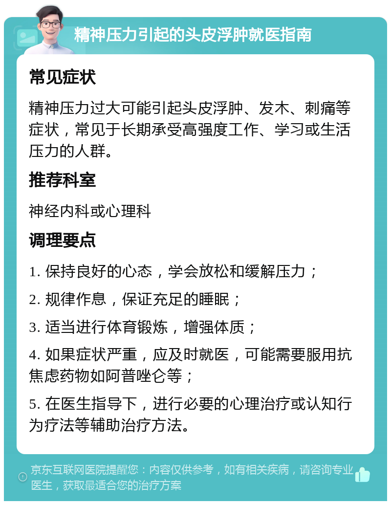 精神压力引起的头皮浮肿就医指南 常见症状 精神压力过大可能引起头皮浮肿、发木、刺痛等症状，常见于长期承受高强度工作、学习或生活压力的人群。 推荐科室 神经内科或心理科 调理要点 1. 保持良好的心态，学会放松和缓解压力； 2. 规律作息，保证充足的睡眠； 3. 适当进行体育锻炼，增强体质； 4. 如果症状严重，应及时就医，可能需要服用抗焦虑药物如阿普唑仑等； 5. 在医生指导下，进行必要的心理治疗或认知行为疗法等辅助治疗方法。