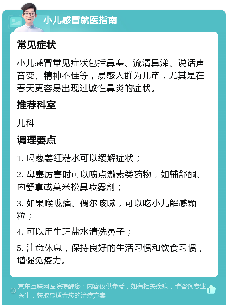 小儿感冒就医指南 常见症状 小儿感冒常见症状包括鼻塞、流清鼻涕、说话声音变、精神不佳等，易感人群为儿童，尤其是在春天更容易出现过敏性鼻炎的症状。 推荐科室 儿科 调理要点 1. 喝葱姜红糖水可以缓解症状； 2. 鼻塞厉害时可以喷点激素类药物，如辅舒酮、内舒拿或莫米松鼻喷雾剂； 3. 如果喉咙痛、偶尔咳嗽，可以吃小儿解感颗粒； 4. 可以用生理盐水清洗鼻子； 5. 注意休息，保持良好的生活习惯和饮食习惯，增强免疫力。