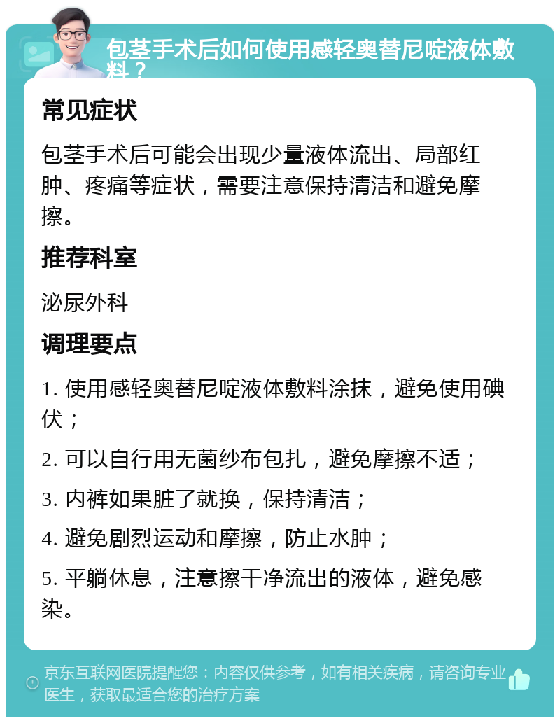 包茎手术后如何使用感轻奥替尼啶液体敷料？ 常见症状 包茎手术后可能会出现少量液体流出、局部红肿、疼痛等症状，需要注意保持清洁和避免摩擦。 推荐科室 泌尿外科 调理要点 1. 使用感轻奥替尼啶液体敷料涂抹，避免使用碘伏； 2. 可以自行用无菌纱布包扎，避免摩擦不适； 3. 内裤如果脏了就换，保持清洁； 4. 避免剧烈运动和摩擦，防止水肿； 5. 平躺休息，注意擦干净流出的液体，避免感染。