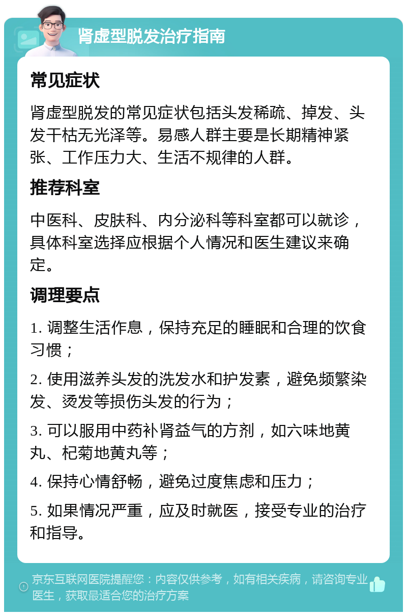 肾虚型脱发治疗指南 常见症状 肾虚型脱发的常见症状包括头发稀疏、掉发、头发干枯无光泽等。易感人群主要是长期精神紧张、工作压力大、生活不规律的人群。 推荐科室 中医科、皮肤科、内分泌科等科室都可以就诊，具体科室选择应根据个人情况和医生建议来确定。 调理要点 1. 调整生活作息，保持充足的睡眠和合理的饮食习惯； 2. 使用滋养头发的洗发水和护发素，避免频繁染发、烫发等损伤头发的行为； 3. 可以服用中药补肾益气的方剂，如六味地黄丸、杞菊地黄丸等； 4. 保持心情舒畅，避免过度焦虑和压力； 5. 如果情况严重，应及时就医，接受专业的治疗和指导。