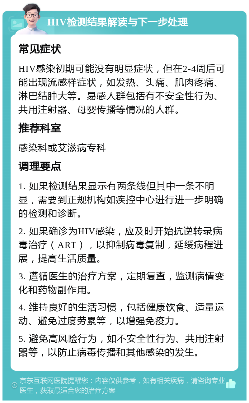 HIV检测结果解读与下一步处理 常见症状 HIV感染初期可能没有明显症状，但在2-4周后可能出现流感样症状，如发热、头痛、肌肉疼痛、淋巴结肿大等。易感人群包括有不安全性行为、共用注射器、母婴传播等情况的人群。 推荐科室 感染科或艾滋病专科 调理要点 1. 如果检测结果显示有两条线但其中一条不明显，需要到正规机构如疾控中心进行进一步明确的检测和诊断。 2. 如果确诊为HIV感染，应及时开始抗逆转录病毒治疗（ART），以抑制病毒复制，延缓病程进展，提高生活质量。 3. 遵循医生的治疗方案，定期复查，监测病情变化和药物副作用。 4. 维持良好的生活习惯，包括健康饮食、适量运动、避免过度劳累等，以增强免疫力。 5. 避免高风险行为，如不安全性行为、共用注射器等，以防止病毒传播和其他感染的发生。