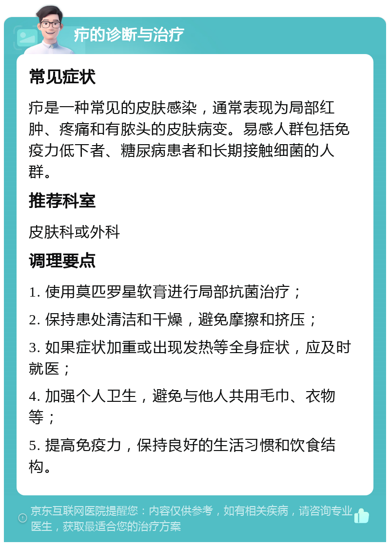 疖的诊断与治疗 常见症状 疖是一种常见的皮肤感染，通常表现为局部红肿、疼痛和有脓头的皮肤病变。易感人群包括免疫力低下者、糖尿病患者和长期接触细菌的人群。 推荐科室 皮肤科或外科 调理要点 1. 使用莫匹罗星软膏进行局部抗菌治疗； 2. 保持患处清洁和干燥，避免摩擦和挤压； 3. 如果症状加重或出现发热等全身症状，应及时就医； 4. 加强个人卫生，避免与他人共用毛巾、衣物等； 5. 提高免疫力，保持良好的生活习惯和饮食结构。