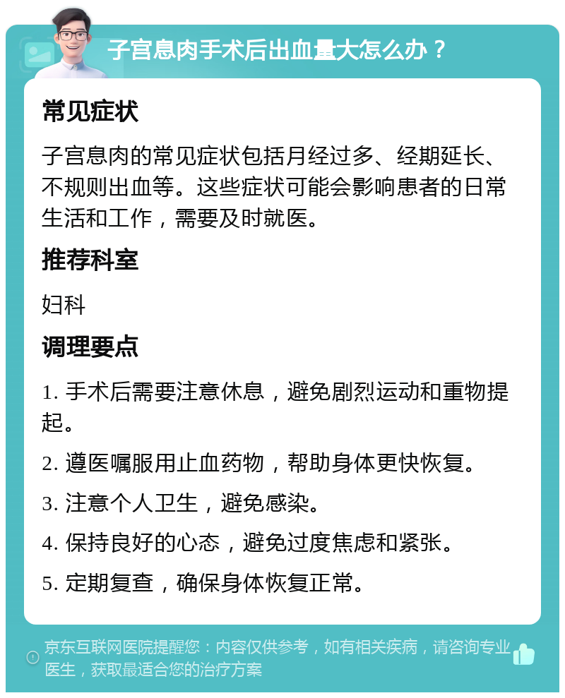 子宫息肉手术后出血量大怎么办？ 常见症状 子宫息肉的常见症状包括月经过多、经期延长、不规则出血等。这些症状可能会影响患者的日常生活和工作，需要及时就医。 推荐科室 妇科 调理要点 1. 手术后需要注意休息，避免剧烈运动和重物提起。 2. 遵医嘱服用止血药物，帮助身体更快恢复。 3. 注意个人卫生，避免感染。 4. 保持良好的心态，避免过度焦虑和紧张。 5. 定期复查，确保身体恢复正常。