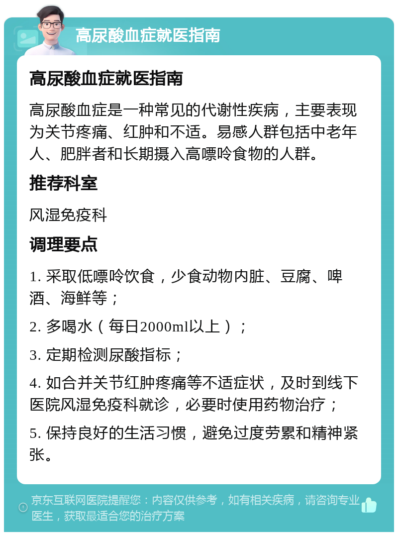 高尿酸血症就医指南 高尿酸血症就医指南 高尿酸血症是一种常见的代谢性疾病，主要表现为关节疼痛、红肿和不适。易感人群包括中老年人、肥胖者和长期摄入高嘌呤食物的人群。 推荐科室 风湿免疫科 调理要点 1. 采取低嘌呤饮食，少食动物内脏、豆腐、啤酒、海鲜等； 2. 多喝水（每日2000ml以上）； 3. 定期检测尿酸指标； 4. 如合并关节红肿疼痛等不适症状，及时到线下医院风湿免疫科就诊，必要时使用药物治疗； 5. 保持良好的生活习惯，避免过度劳累和精神紧张。